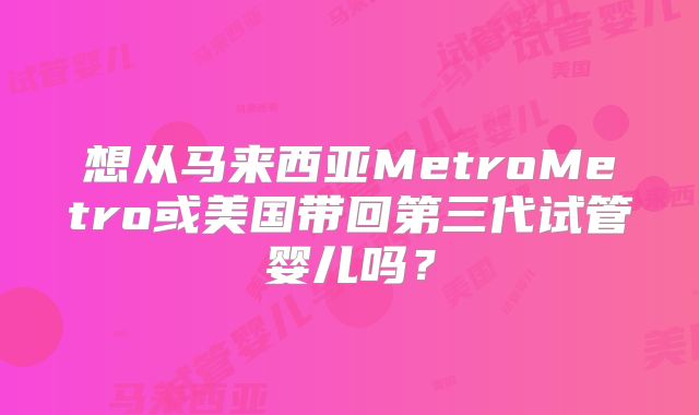 想从马来西亚MetroMetro或美国带回第三代试管婴儿吗？