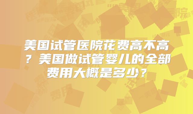 美国试管医院花费高不高？美国做试管婴儿的全部费用大概是多少？