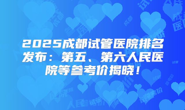 2025成都试管医院排名发布:第五、第六人民医院等参考价揭晓!