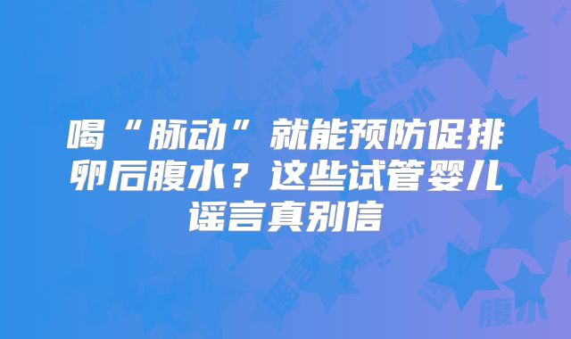 喝“脉动”就能预防促排卵后腹水？这些试管婴儿谣言真别信