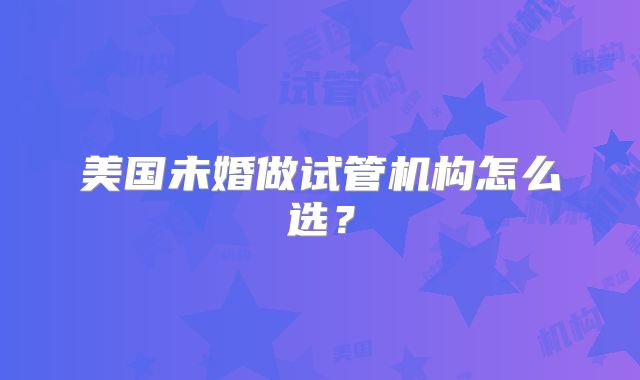 美国未婚做试管机构怎么选？