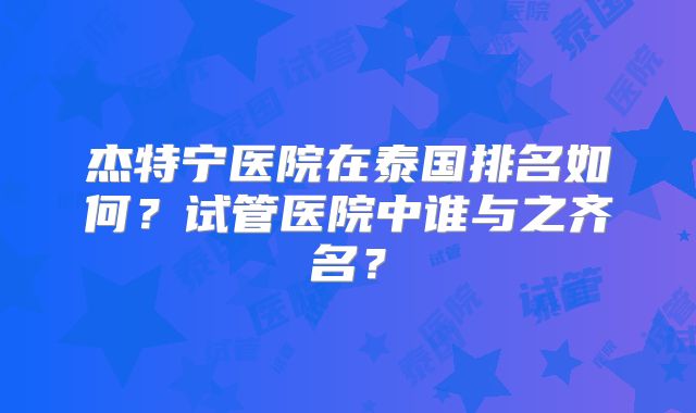 杰特宁医院在泰国排名如何？试管医院中谁与之齐名？