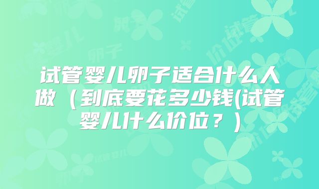 试管婴儿卵子适合什么人做（到底要花多少钱(试管婴儿什么价位？)