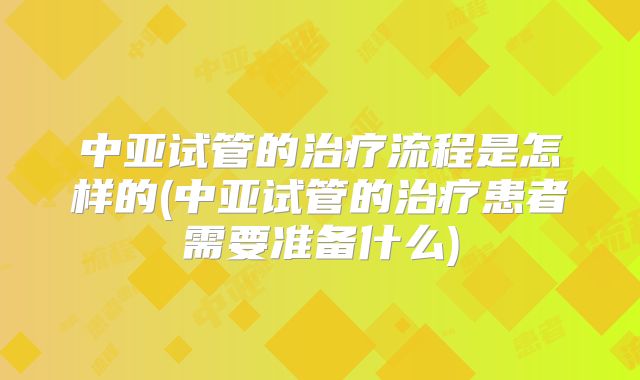 中亚试管的治疗流程是怎样的(中亚试管的治疗患者需要准备什么)