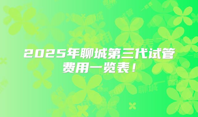 2025年聊城第三代试管费用一览表！