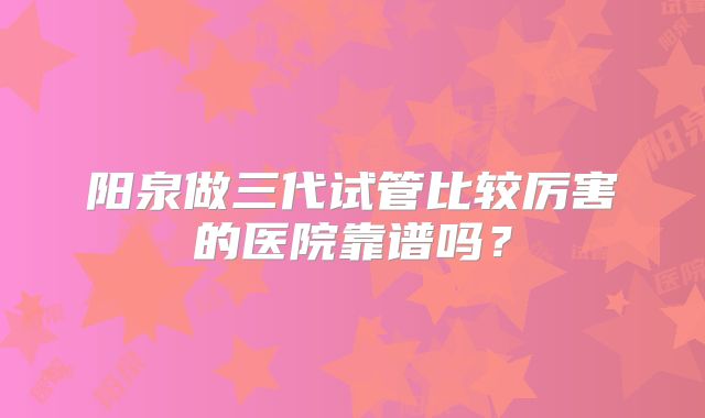 阳泉做三代试管比较厉害的医院靠谱吗？