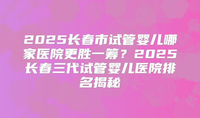 2025长春市试管婴儿哪家医院更胜一筹？2025长春三代试管婴儿医院排名揭秘