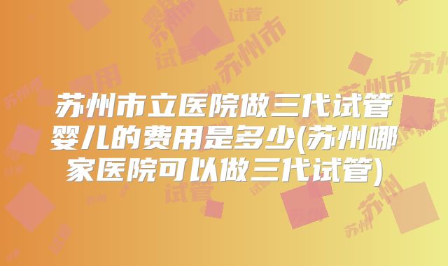 苏州市立医院做三代试管婴儿的费用是多少(苏州哪家医院可以做三代试管)