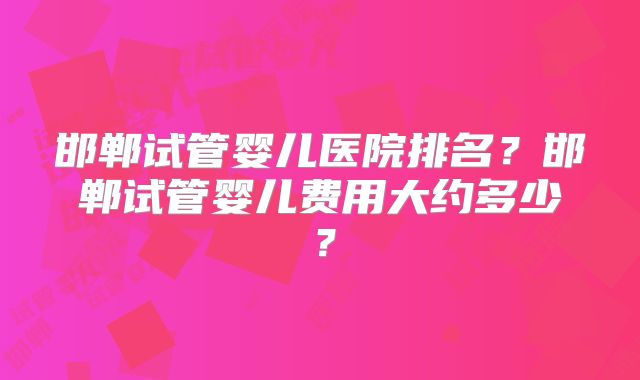 邯郸试管婴儿医院排名？邯郸试管婴儿费用大约多少？