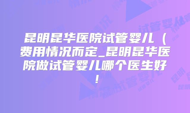 昆明昆华医院试管婴儿（费用情况而定_昆明昆华医院做试管婴儿哪个医生好！