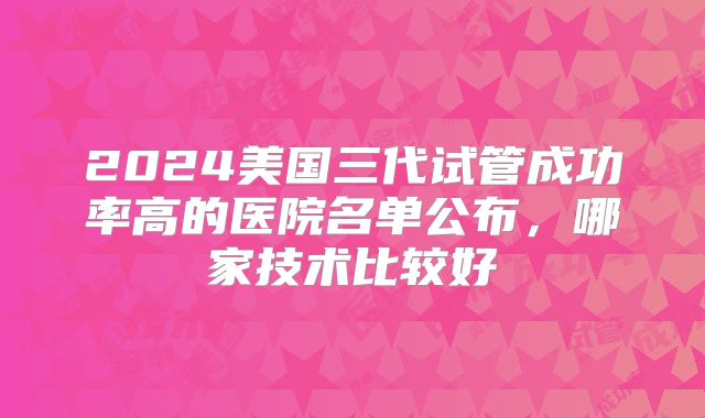 2024美国三代试管成功率高的医院名单公布，哪家技术比较好