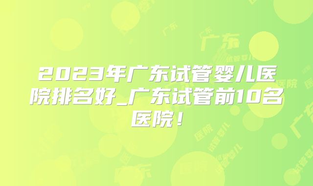 2023年广东试管婴儿医院排名好_广东试管前10名医院！
