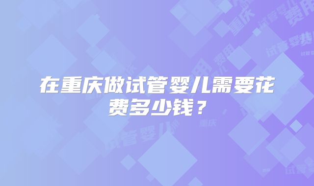 在重庆做试管婴儿需要花费多少钱？
