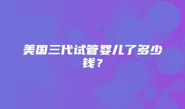 美国三代试管婴儿了多少钱?