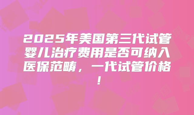 2025年美国第三代试管婴儿治疗费用是否可纳入医保范畴，一代试管价格！