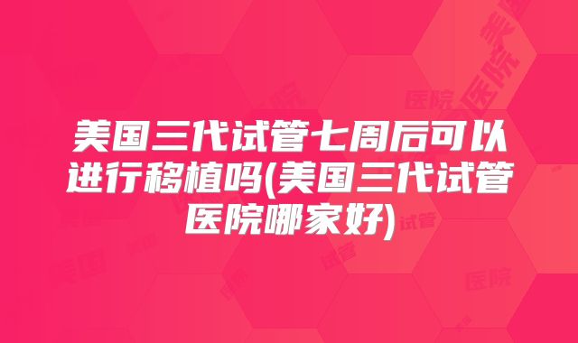 美国三代试管七周后可以进行移植吗(美国三代试管医院哪家好)