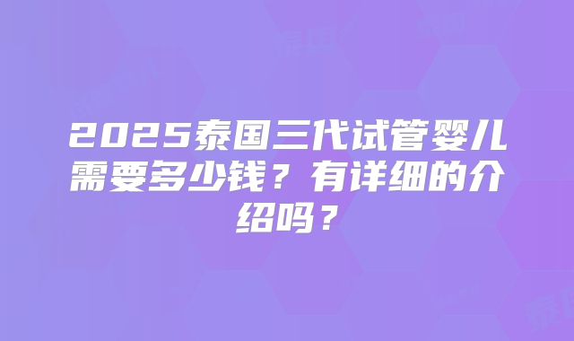 2025泰国三代试管婴儿需要多少钱？有详细的介绍吗？
