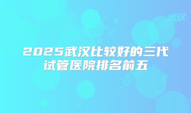 2025武汉比较好的三代试管医院排名前五