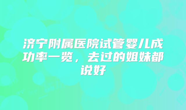 济宁附属医院试管婴儿成功率一览，去过的姐妹都说好
