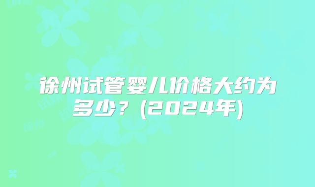 徐州试管婴儿价格大约为多少?(2024年)