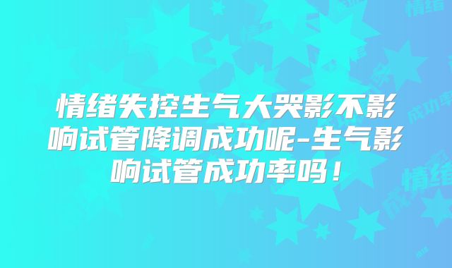 情绪失控生气大哭影不影响试管降调成功呢-生气影响试管成功率吗!