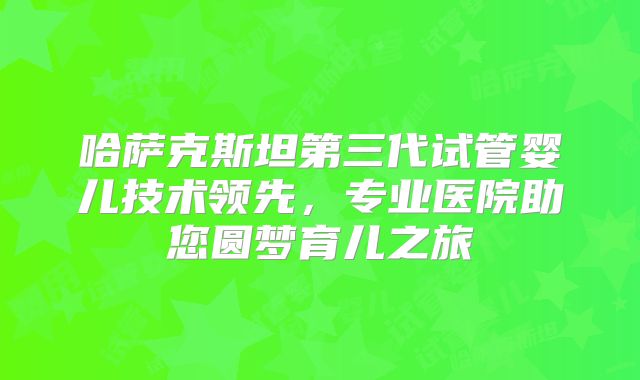 哈萨克斯坦第三代试管婴儿技术领先，专业医院助您圆梦育儿之旅