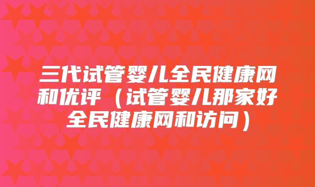 三代试管婴儿全民健康网和优评(试管婴儿那家好全民健康网和访问)