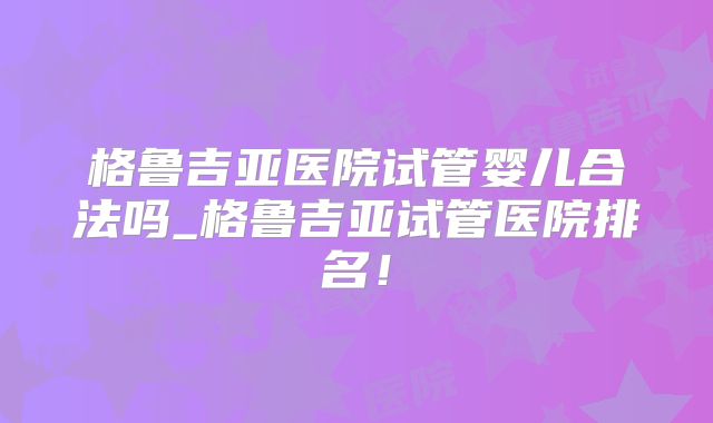 格鲁吉亚医院试管婴儿合法吗_格鲁吉亚试管医院排名！