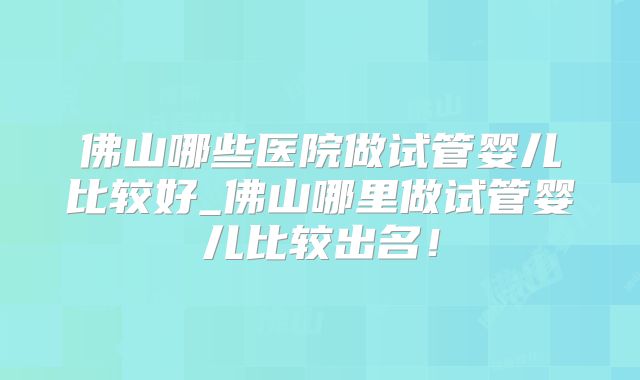 佛山哪些医院做试管婴儿比较好_佛山哪里做试管婴儿比较出名！