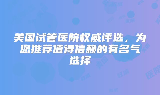 美国试管医院权威评选，为您推荐值得信赖的有名气选择
