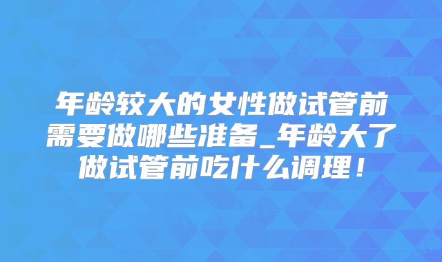 年龄较大的女性做试管前需要做哪些准备_年龄大了做试管前吃什么调理!
