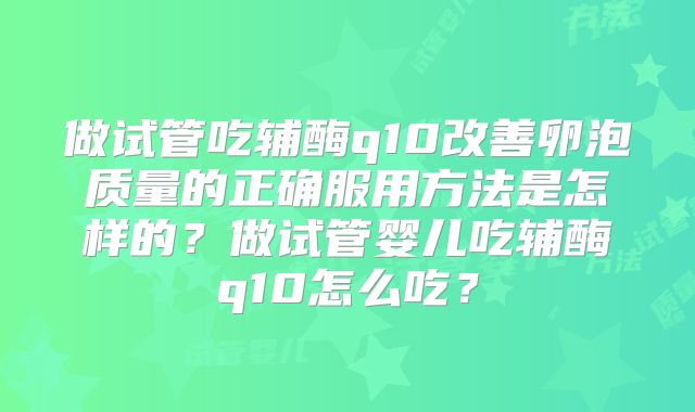 做试管吃辅酶q10改善卵泡质量的正确服用方法是怎样的？做试管婴儿吃辅酶q10怎么吃？