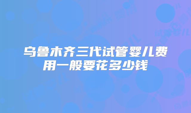 乌鲁木齐三代试管婴儿费用一般要花多少钱