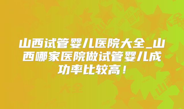山西试管婴儿医院大全_山西哪家医院做试管婴儿成功率比较高！