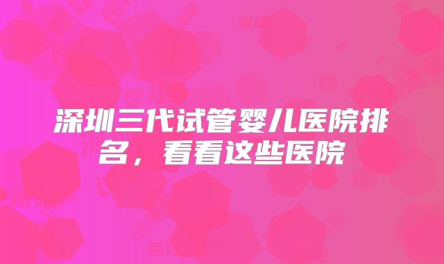 深圳三代试管婴儿医院排名,看看这些医院
