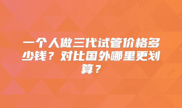 一个人做三代试管价格多少钱？对比国外哪里更划算？