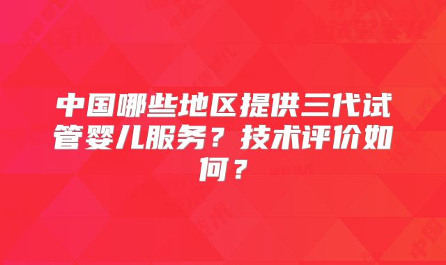 中国哪些地区提供三代试管婴儿服务？技术评价如何？