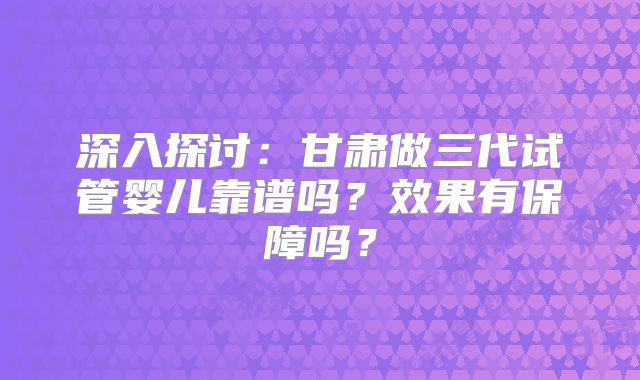 深入探讨:甘肃做三代试管婴儿靠谱吗?效果有保障吗?