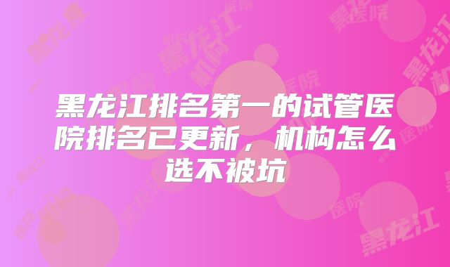 黑龙江排名第一的试管医院排名已更新，机构怎么选不被坑