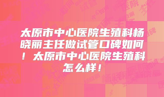 太原市中心医院生殖科杨晓丽主任做试管口碑如何!太原市中心医院生殖科怎么样!