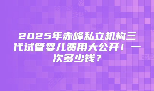 2025年赤峰私立机构三代试管婴儿费用大公开！一次多少钱？
