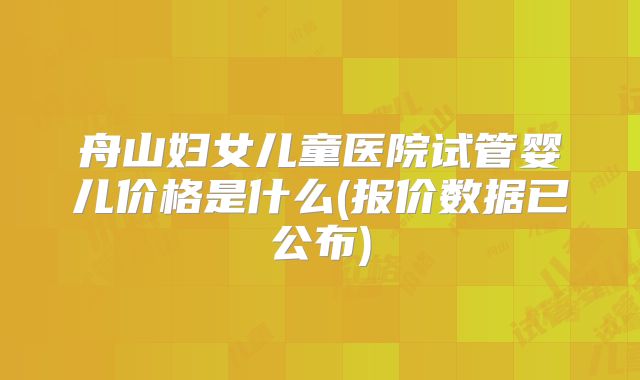舟山妇女儿童医院试管婴儿价格是什么(报价数据已公布)