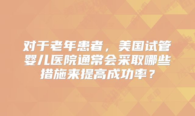 对于老年患者，美国试管婴儿医院通常会采取哪些措施来提高成功率？