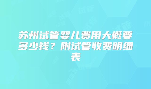 苏州试管婴儿费用大概要多少钱?附试管收费明细表