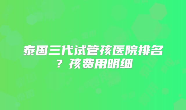 泰国三代试管孩医院排名？孩费用明细