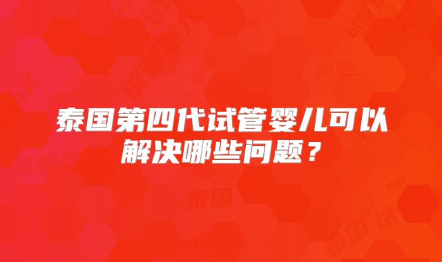 泰国第四代试管婴儿可以解决哪些问题？