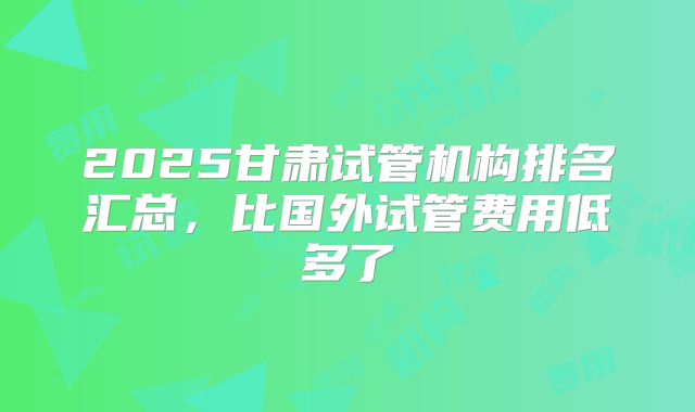 2025甘肃试管机构排名汇总,比国外试管费用低多了