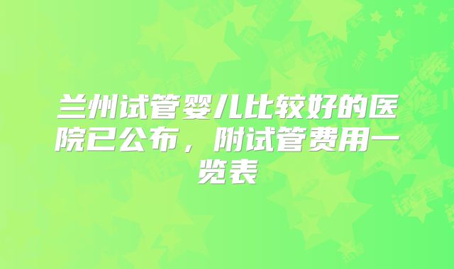 兰州试管婴儿比较好的医院已公布，附试管费用一览表