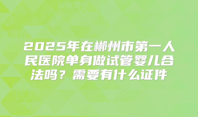 2025年在郴州市第一人民医院单身做试管婴儿合法吗？需要有什么证件