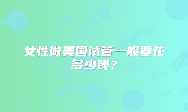 女性做美国试管一般要花多少钱？